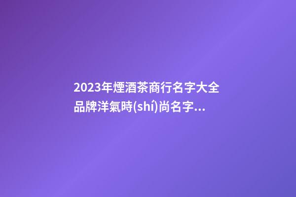 2023年煙酒茶商行名字大全 品牌洋氣時(shí)尚名字,起名之家-第1張-商標(biāo)起名-玄機(jī)派